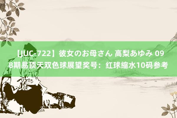 【JUC-722】彼女のお母さん 高梨あゆみ 098期易顶天双色球展望奖号：红球缩水10码参考
