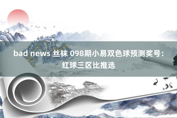 bad news 丝袜 098期小易双色球预测奖号：红球三区比推选