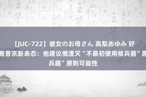 【JUC-722】彼女のお母さん 高梨あゆみ 好意思媒温雅普京新表态：他建议俄湮灭“不最初使用核兵器”原则可能性