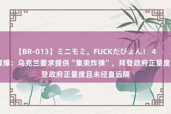 【BR-013】ミニモミ。FUCKだぴょん！ 4ばん 好意思媒爆：乌克兰要求提供“集束炸弹”，拜登政府正量度且未径直远隔