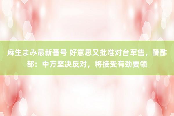 麻生まみ最新番号 好意思又批准对台军售，酬酢部：中方坚决反对，将接受有劲要领