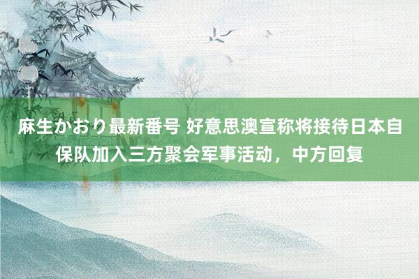 麻生かおり最新番号 好意思澳宣称将接待日本自保队加入三方聚会军事活动，中方回复