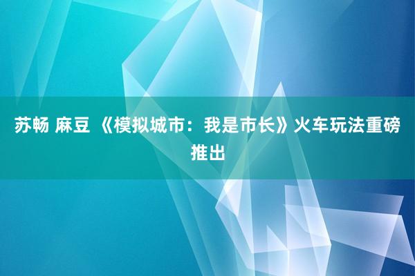 苏畅 麻豆 《模拟城市：我是市长》火车玩法重磅推出