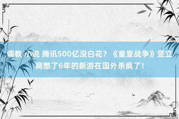 调教 小说 腾讯500亿没白花？《皇室战争》竖立商憋了6年的新游在国外杀疯了！