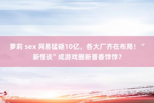 萝莉 sex 网易猛砸10亿，各大厂齐在布局！“新怪谈”成游戏圈新晋香饽饽？