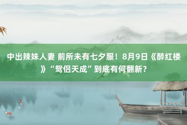 中出辣妹人妻 前所未有七夕服！8月9日《醉红楼》“鸳侣天成”到底有何翻新？