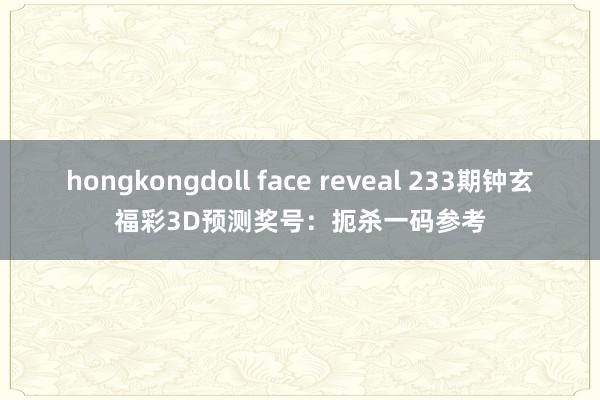 hongkongdoll face reveal 233期钟玄福彩3D预测奖号：扼杀一码参考