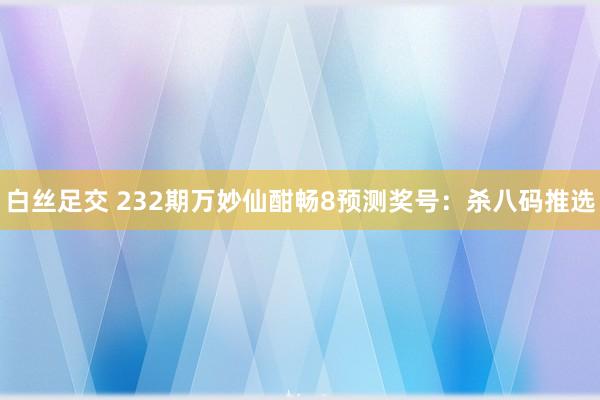 白丝足交 232期万妙仙酣畅8预测奖号：杀八码推选