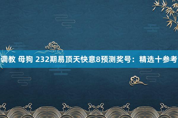 调教 母狗 232期易顶天快意8预测奖号：精选十参考