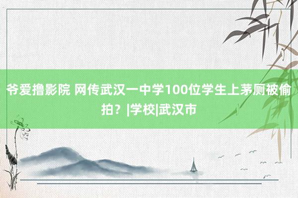 爷爱撸影院 网传武汉一中学100位学生上茅厕被偷拍？|学校|武汉市