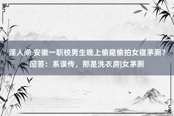 淫人阁 安徽一职校男生晚上偷窥偷拍女寝茅厕？回答：系误传，那是洗衣房|女茅厕