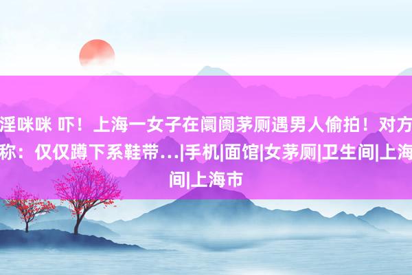 淫咪咪 吓！上海一女子在阛阓茅厕遇男人偷拍！对方竟称：仅仅蹲下系鞋带…|手机|面馆|女茅厕|卫生间|上海市