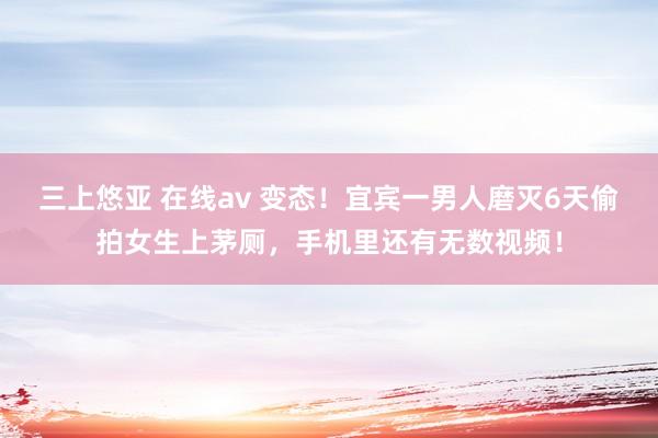 三上悠亚 在线av 变态！宜宾一男人磨灭6天偷拍女生上茅厕，手机里还有无数视频！