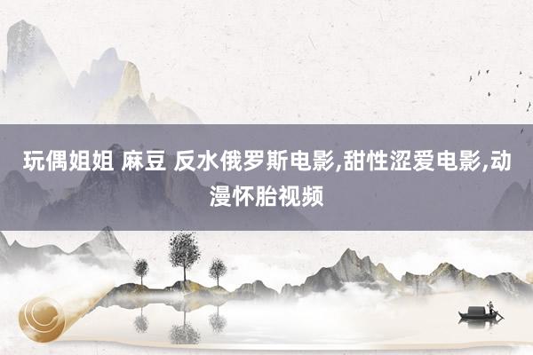 玩偶姐姐 麻豆 反水俄罗斯电影，甜性涩爱电影，动漫怀胎视频