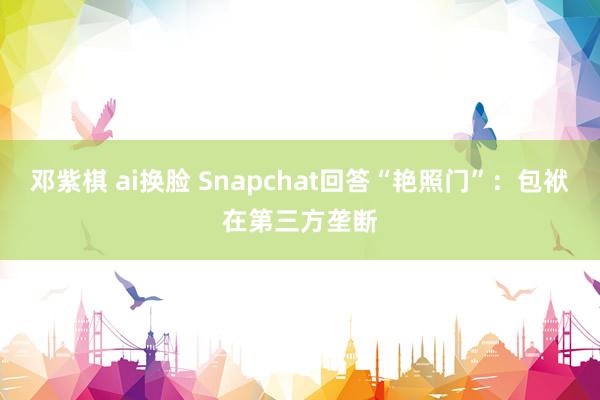 邓紫棋 ai换脸 Snapchat回答“艳照门”：包袱在第三方垄断