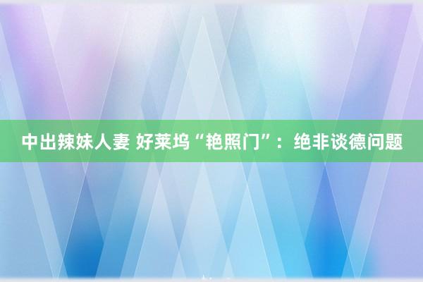 中出辣妹人妻 好莱坞“艳照门”：绝非谈德问题