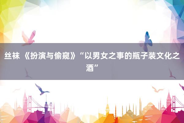 丝袜 《扮演与偷窥》“以男女之事的瓶子装文化之酒”