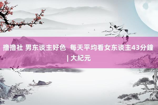 撸撸社 男东谈主好色  每天平均看女东谈主43分鐘 | 大紀元