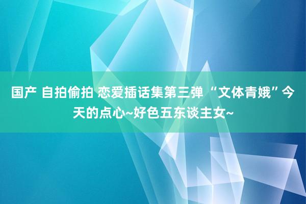 国产 自拍偷拍 恋爱插话集第三弹 “文体青娥”今天的点心~好色五东谈主女~