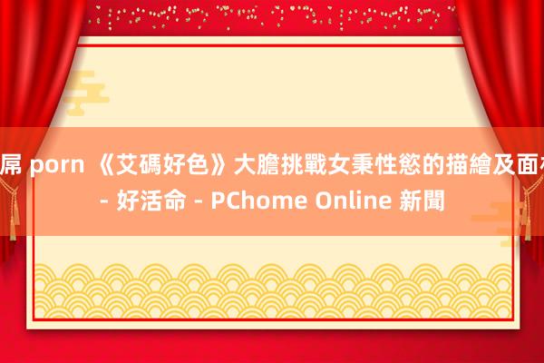 巨屌 porn 《艾碼好色》大膽挑戰女秉性慾的描繪及面相 - 好活命 - PChome Online 新聞