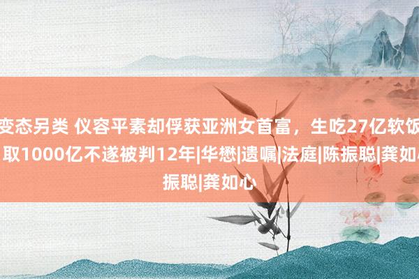 变态另类 仪容平素却俘获亚洲女首富，生吃27亿软饭，取1000亿不遂被判12年|华懋|遗嘱|法庭|陈振聪|龚如心
