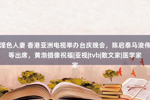 淫色人妻 香港亚洲电视举办台庆晚会，陈启泰马浚伟等出席，黄渤摄像祝福|亚视|tvb|散文家|医学家