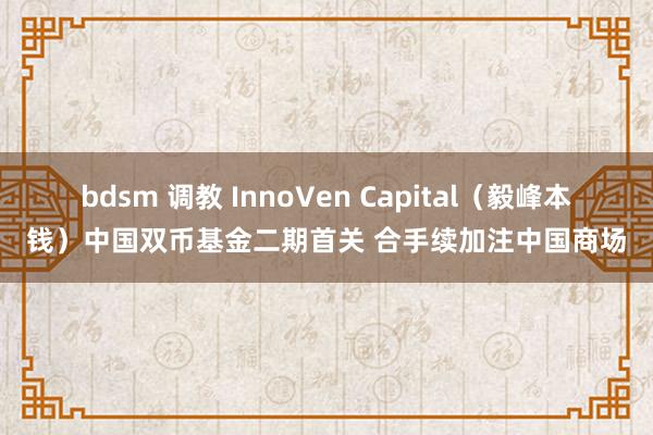 bdsm 调教 InnoVen Capital（毅峰本钱）中国双币基金二期首关 合手续加注中国商场