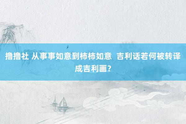 撸撸社 从事事如意到柿柿如意  吉利话若何被转译成吉利画？