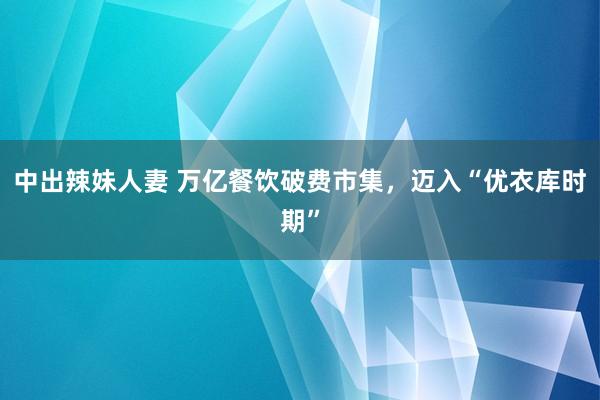 中出辣妹人妻 万亿餐饮破费市集，迈入“优衣库时期”