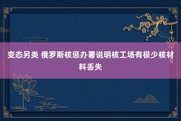 变态另类 俄罗斯核惩办署说明核工场有极少核材料丢失