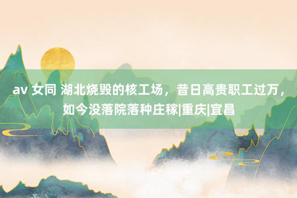 av 女同 湖北烧毁的核工场，昔日高贵职工过万，如今没落院落种庄稼|重庆|宜昌