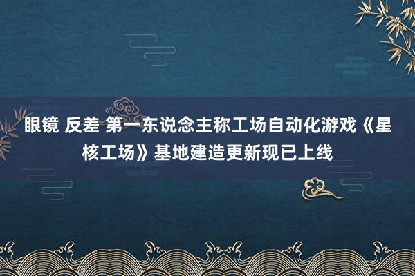 眼镜 反差 第一东说念主称工场自动化游戏《星核工场》基地建造更新现已上线