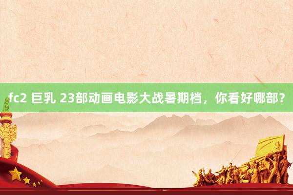 fc2 巨乳 23部动画电影大战暑期档，你看好哪部？