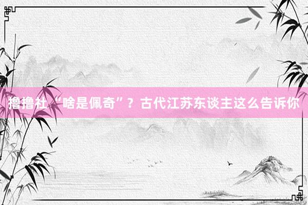 撸撸社 “啥是佩奇”？古代江苏东谈主这么告诉你