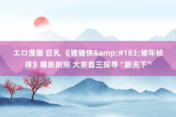 エロ漫画 巨乳 《猪猪侠&#183;猪年祯祥》曝新剧照 大岁首三探寻“新天下”