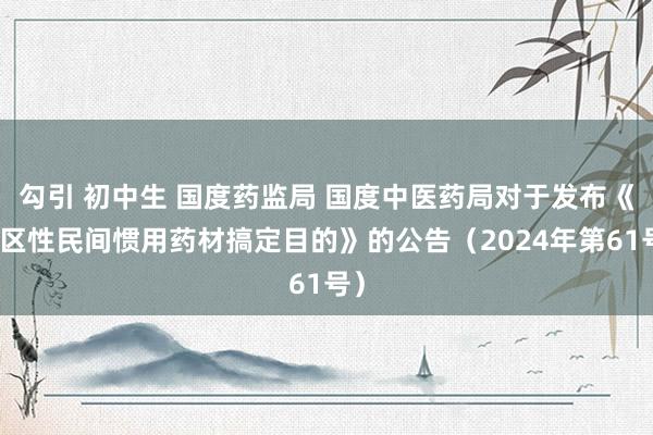 勾引 初中生 国度药监局 国度中医药局对于发布《地区性民间惯用药材搞定目的》的公告（2024年第61号）