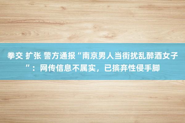 拳交 扩张 警方通报“南京男人当街扰乱醉酒女子”：网传信息不属实，已摈弃性侵手脚