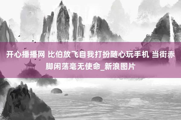 开心播播网 比伯放飞自我打扮随心玩手机 当街赤脚闲荡毫无使命_新浪图片