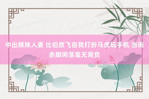 中出辣妹人妻 比伯放飞自我打扮马虎玩手机 当街赤脚闲荡毫无背负