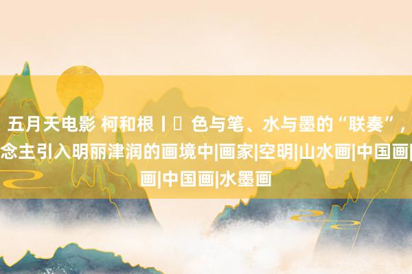 五月天电影 柯和根丨​色与笔、水与墨的“联奏”，将东说念主引入明丽津润的画境中|画家|空明|山水画|中国画|水墨画