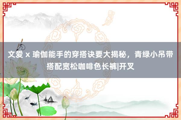 文爱 x 瑜伽能手的穿搭诀要大揭秘，青绿小吊带搭配宽松咖啡色长裤|开叉