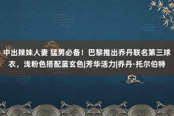 中出辣妹人妻 猛男必备!巴黎推出乔丹联名第三球衣,浅粉色搭配蓝玄色|芳华活力|乔丹·托尔伯特