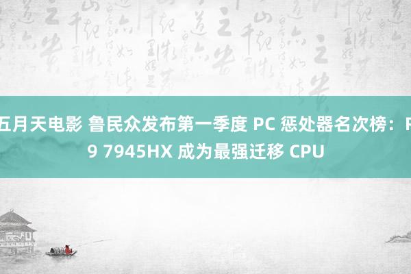 五月天电影 鲁民众发布第一季度 PC 惩处器名次榜：R9 7945HX 成为最强迁移 CPU