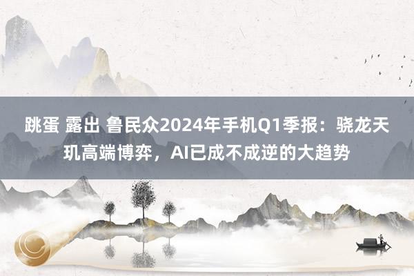 跳蛋 露出 鲁民众2024年手机Q1季报：骁龙天玑高端博弈，AI已成不成逆的大趋势
