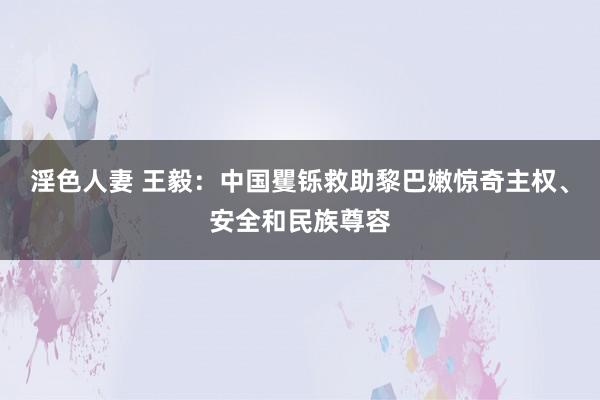淫色人妻 王毅：中国矍铄救助黎巴嫩惊奇主权、安全和民族尊容