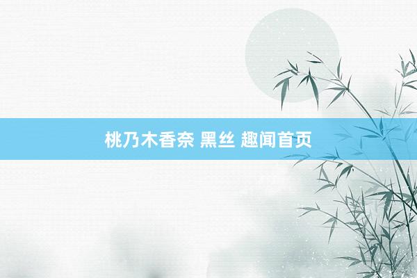 桃乃木香奈 黑丝 趣闻首页