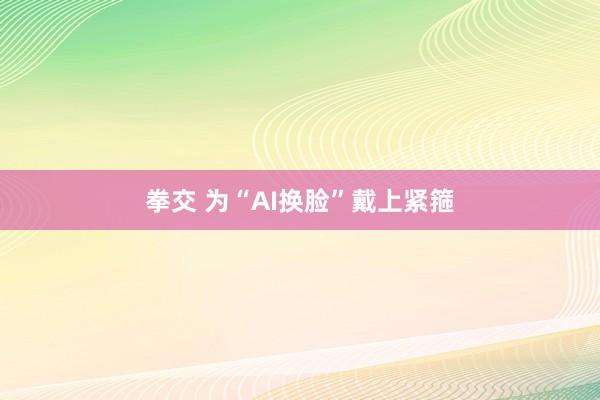 拳交 为“AI换脸”戴上紧箍