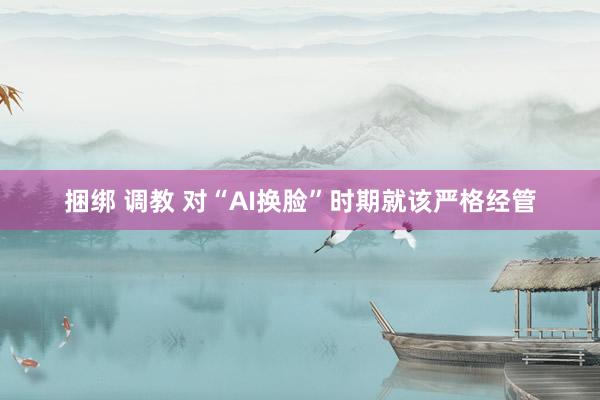 捆绑 调教 对“AI换脸”时期就该严格经管