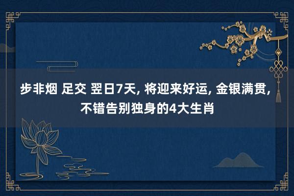 步非烟 足交 翌日7天， 将迎来好运， 金银满贯， 不错告别独身的4大生肖