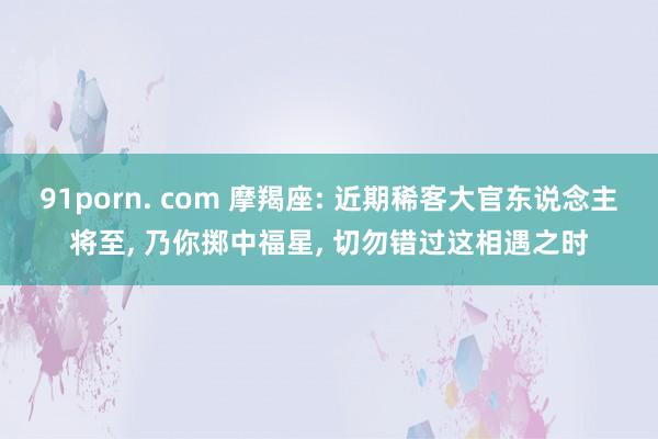 91porn. com 摩羯座: 近期稀客大官东说念主将至， 乃你掷中福星， 切勿错过这相遇之时